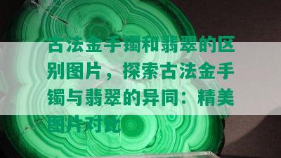 古法金手镯和翡翠的区别图片，探索古法金手镯与翡翠的异同：精美图片对比