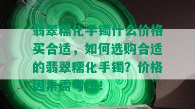 翡翠糯化手镯什么价格买合适，如何选购合适的翡翠糯化手镯？价格因素需考虑！