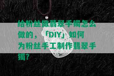 给粉丝做翡翠手镯怎么做的，「DIY」如何为粉丝手工制作翡翠手镯？