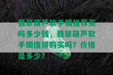 翡翠葫芦软手镯推荐买吗多少钱，翡翠葫芦软手镯值得购买吗？价格是多少？