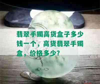 翡翠手镯高货盒子多少钱一个，高货翡翠手镯盒，价格多少？