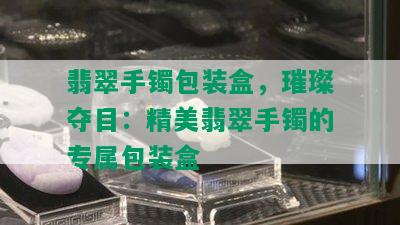 翡翠手镯包装盒，璀璨夺目：精美翡翠手镯的专属包装盒