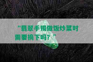 “翡翠手镯做饭炒菜时需要摘下吗？”