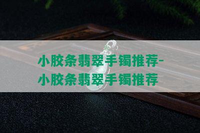 小胶条翡翠手镯推荐-小胶条翡翠手镯推荐