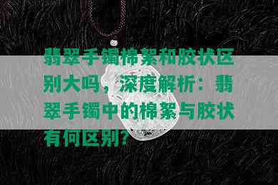 翡翠手镯棉絮和胶状区别大吗，深度解析：翡翠手镯中的棉絮与胶状有何区别？