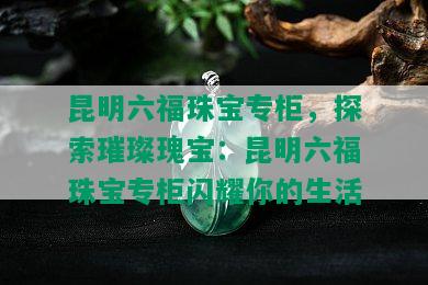 昆明六福珠宝专柜，探索璀璨瑰宝：昆明六福珠宝专柜闪耀你的生活