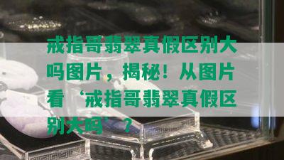 戒指哥翡翠真假区别大吗图片，揭秘！从图片看‘戒指哥翡翠真假区别大吗’？