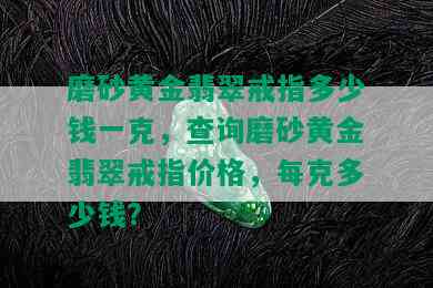 磨砂黄金翡翠戒指多少钱一克，查询磨砂黄金翡翠戒指价格，每克多少钱？