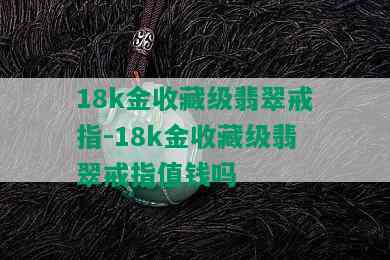 18k金收藏级翡翠戒指-18k金收藏级翡翠戒指值钱吗