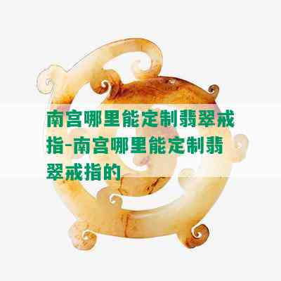 南宫哪里能定制翡翠戒指-南宫哪里能定制翡翠戒指的