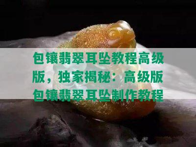 包镶翡翠耳坠教程高级版，独家揭秘：高级版包镶翡翠耳坠制作教程