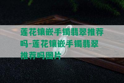 莲花镶嵌手镯翡翠推荐吗-莲花镶嵌手镯翡翠推荐吗图片