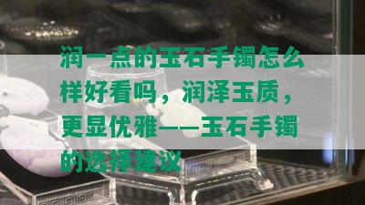 润一点的玉石手镯怎么样好看吗，润泽玉质，更显优雅——玉石手镯的选择建议