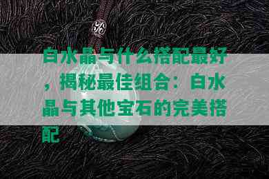 白水晶与什么搭配更好，揭秘更佳组合：白水晶与其他宝石的完美搭配