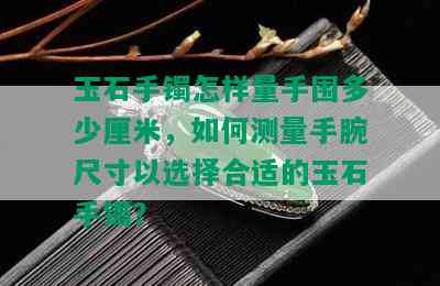 玉石手镯怎样量手围多少厘米，如何测量手腕尺寸以选择合适的玉石手镯？