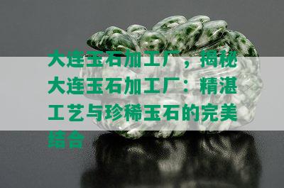 大连玉石加工厂，揭秘大连玉石加工厂：精湛工艺与珍稀玉石的完美结合