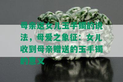 母亲送女儿玉手镯的说法，母爱之象征：女儿收到母亲赠送的玉手镯的意义