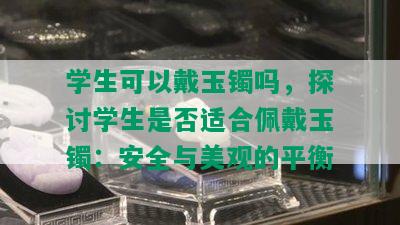 学生可以戴玉镯吗，探讨学生是否适合佩戴玉镯：安全与美观的平衡