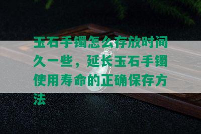 玉石手镯怎么存放时间久一些，延长玉石手镯使用寿命的正确保存方法