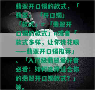 翡翠开口镯的款式，「翡翠」 「开口镯」 「款式」= 「翡翠开口镯的款式」n或者「款式多样，让你挑花眼——翡翠开口镯推荐」、「入门级翡翠爱好者必看：如何选择适合你的翡翠开口镯款式？」等。