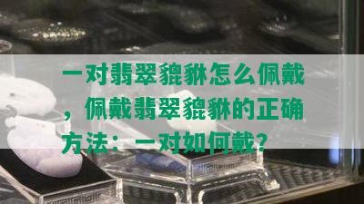 一对翡翠貔貅怎么佩戴，佩戴翡翠貔貅的正确方法：一对如何戴？