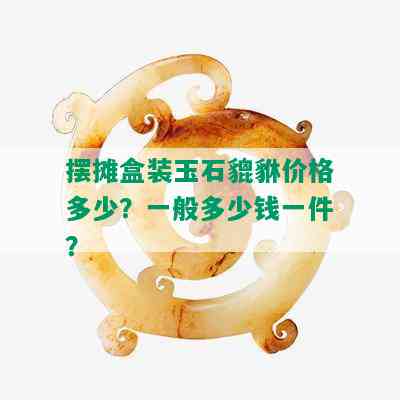 摆摊盒装玉石貔貅价格多少？一般多少钱一件？