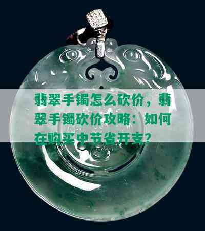 翡翠手镯怎么砍价，翡翠手镯砍价攻略：如何在购买中节省开支？