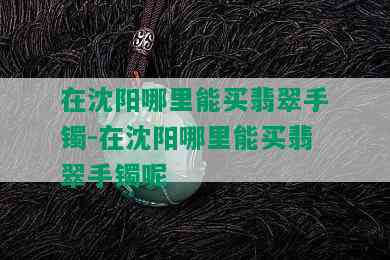 在沈阳哪里能买翡翠手镯-在沈阳哪里能买翡翠手镯呢