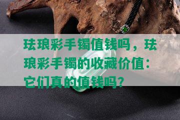 珐琅彩手镯值钱吗，珐琅彩手镯的收藏价值：它们真的值钱吗？