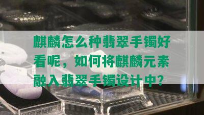 麒麟怎么种翡翠手镯好看呢，如何将麒麟元素融入翡翠手镯设计中？