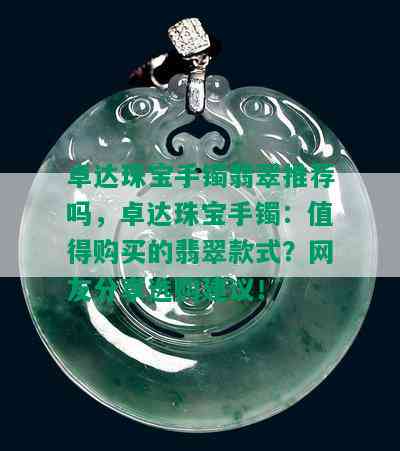 卓达珠宝手镯翡翠推荐吗，卓达珠宝手镯：值得购买的翡翠款式？网友分享选购建议！