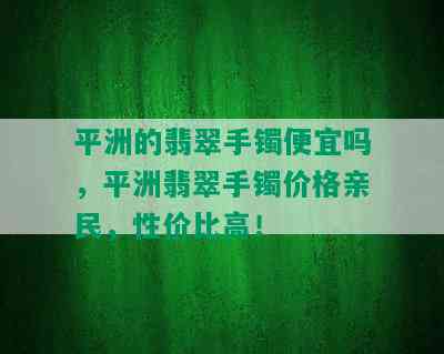 平洲的翡翠手镯便宜吗，平洲翡翠手镯价格亲民，性价比高！