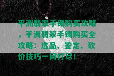 平洲翡翠手镯购买攻略，平洲翡翠手镯购买全攻略：选品、鉴定、砍价技巧一网打尽！