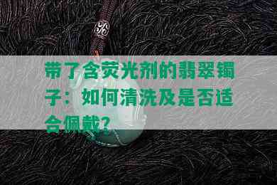 带了含荧光剂的翡翠镯子：如何清洗及是否适合佩戴？