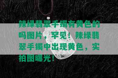 辣绿翡翠手镯有黄色的吗图片，罕见！辣绿翡翠手镯中出现黄色，实拍图曝光！