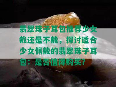 翡翠珠子耳包推荐少女戴还是不戴，探讨适合少女佩戴的翡翠珠子耳包：是否值得购买？