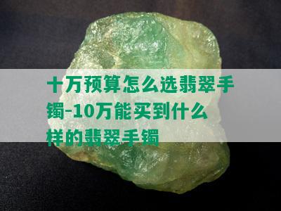 十万预算怎么选翡翠手镯-10万能买到什么样的翡翠手镯