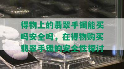 得物上的翡翠手镯能买吗安全吗，在得物购买翡翠手镯的安全性探讨