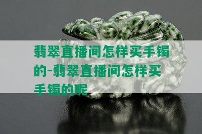 翡翠直播间怎样买手镯的-翡翠直播间怎样买手镯的呢