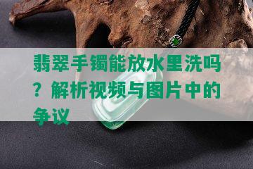 翡翠手镯能放水里洗吗？解析视频与图片中的争议