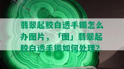 翡翠起胶白透手镯怎么办图片，「图」翡翠起胶白透手镯如何处理？