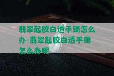 翡翠起胶白透手镯怎么办-翡翠起胶白透手镯怎么办呢