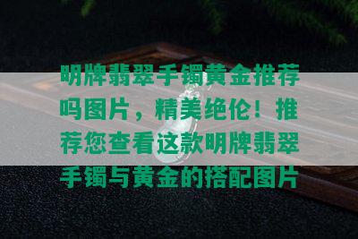 明牌翡翠手镯黄金推荐吗图片，精美绝伦！推荐您查看这款明牌翡翠手镯与黄金的搭配图片