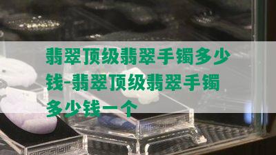 翡翠顶级翡翠手镯多少钱-翡翠顶级翡翠手镯多少钱一个