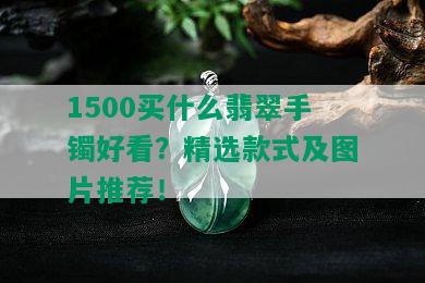 1500买什么翡翠手镯好看？精选款式及图片推荐！