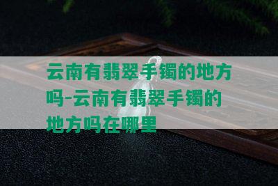 云南有翡翠手镯的地方吗-云南有翡翠手镯的地方吗在哪里