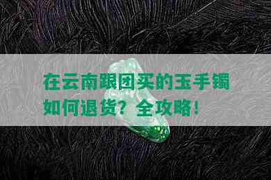 在云南跟团买的玉手镯如何退货？全攻略！