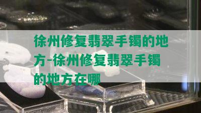 徐州修复翡翠手镯的地方-徐州修复翡翠手镯的地方在哪