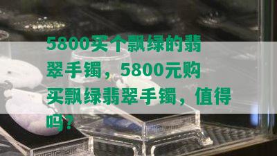 5800买个飘绿的翡翠手镯，5800元购买飘绿翡翠手镯，值得吗？