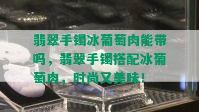 翡翠手镯冰葡萄肉能带吗，翡翠手镯搭配冰葡萄肉，时尚又美味！